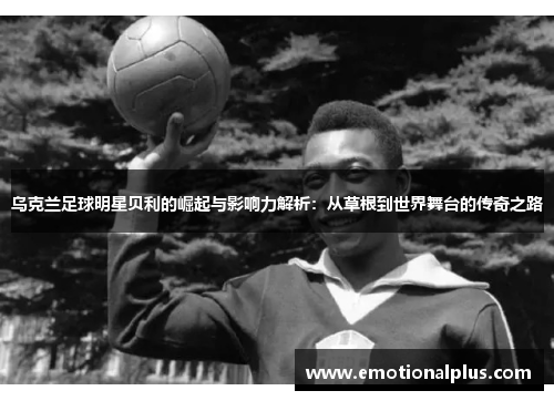 乌克兰足球明星贝利的崛起与影响力解析：从草根到世界舞台的传奇之路