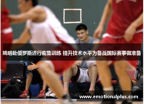 姚明赴俄罗斯进行密集训练 提升技术水平为备战国际赛事做准备