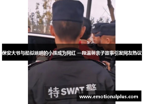 保安大爷与酷似姚明的小孩成为网红 一段温馨亲子故事引发网友热议