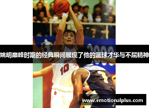 姚明巅峰时期的经典瞬间展现了他的篮球才华与不屈精神